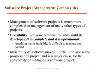 Fundamentals of SE by Gadisa A. 3
Software Project Management Complexities
• Management of software projects is much more
complex than management of many other types of
projects.
• Invisibility: Software remains invisible, until its
development is complete and it is operational.
• Anything that is invisible, is difficult to manage and
control.
• Invisibility of software makes it difficult to assess the
progress of a project and is a major cause for the
complexity of managing a software project.
 