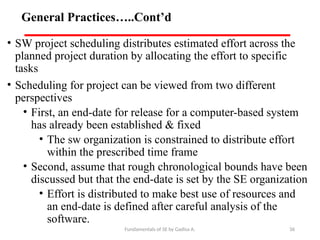Fundamentals of SE by Gadisa A. 36
General Practices…..Cont’d
• SW project scheduling distributes estimated effort across the
planned project duration by allocating the effort to specific
tasks
• Scheduling for project can be viewed from two different
perspectives
• First, an end-date for release for a computer-based system
has already been established & fixed
• The sw organization is constrained to distribute effort
within the prescribed time frame
• Second, assume that rough chronological bounds have been
discussed but that the end-date is set by the SE organization
• Effort is distributed to make best use of resources and
an end-date is defined after careful analysis of the
software.
 