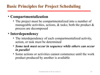 Fundamentals of SE by Gadisa A. 37
Basic Principles for Project Scheduling
• Compartmentalization
• The project must be compartmentalized into a number of
manageable activities, actions, & tasks; both the product &
process are decomposed
• Interdependency
• The interdependency of each compartmentalized activity,
action, or task must be determined
• Some task must occur in sequence while others can occur
in parallel
• Some actions or activities cannot commence until the work
product produced by another is available
 