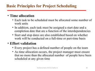 Fundamentals of SE by Gadisa A. 38
Basic Principles for Project Scheduling
• Time allocation
• Each task to be scheduled must be allocated some number of
work units
• In addition, each task must be assigned a start date and a
completion date that are a function of the interdependencies
• Start and stop dates are also established based on whether
work will be conducted on a full-time or part-time basis
• Effort validation
• Every project has a defined number of people on the team
• As time allocation occurs, the project manager must ensure
that no more than the allocated number of people have been
scheduled at any given time
 