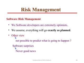 Fundamentals of SE by Gadisa A. 40
Software Risk Management
• We Software developers are extremely optimists.
• We assume, everything will go exactly as planned.
• Other view
not possible to predict what is going to happen ?
Software surprises
Never good news
Risk Management
 