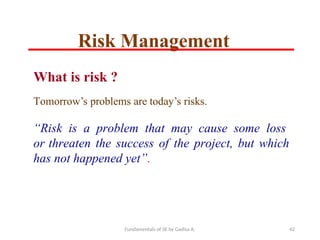 Fundamentals of SE by Gadisa A. 42
What is risk ?
Tomorrow’s problems are today’s risks.
“Risk is a problem that may cause some loss
or threaten the success of the project, but which
has not happened yet”.
Risk Management
 