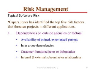 Fundamentals of SE by Gadisa A. 44
Typical Software Risk
•Capers Jones has identified the top five risk factors
that threaten projects in different applications.
1. Dependencies on outside agencies or factors.
• Availability of trained, experienced persons
• Inter group dependencies
• Customer-Furnished items or information
• Internal & external subcontractor relationships
Risk Management
 