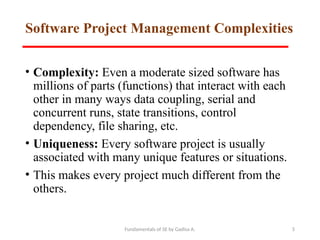 Fundamentals of SE by Gadisa A. 5
Software Project Management Complexities
• Complexity: Even a moderate sized software has
millions of parts (functions) that interact with each
other in many ways data coupling, serial and
concurrent runs, state transitions, control
dependency, file sharing, etc.
• Uniqueness: Every software project is usually
associated with many unique features or situations.
• This makes every project much different from the
others.
 