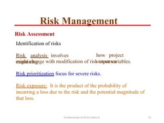 Fundamentals of SE by Gadisa A. 51
Risk Assessment
Identification of risks
Risk analysis involves
examining
how project
outcomes
might change with modification of risk input variables.
Risk prioritization focus for severe risks.
Risk exposure: It is the product of the probability of
incurring a loss due to the risk and the potential magnitude of
that loss.
Risk Management
 
