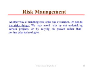 Fundamentals of SE by Gadisa A. 52
Another way of handling risk is the risk avoidance. Do not do
the risky things! We may avoid risks by not undertaking
certain projects, or by relying on proven rather than
cutting edge technologies.
Risk Management
 