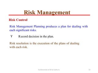 Fundamentals of SE by Gadisa A. 53
Risk Control
Risk Management Planning produces a plan for dealing with
each significant risks.
Y Record decision in the plan.
Risk resolution is the execution of the plans of dealing
with each risk.
Risk Management
 