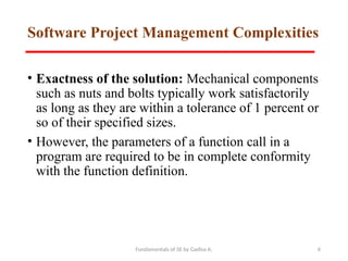 Fundamentals of SE by Gadisa A. 6
Software Project Management Complexities
• Exactness of the solution: Mechanical components
such as nuts and bolts typically work satisfactorily
as long as they are within a tolerance of 1 percent or
so of their specified sizes.
• However, the parameters of a function call in a
program are required to be in complete conformity
with the function definition.
 