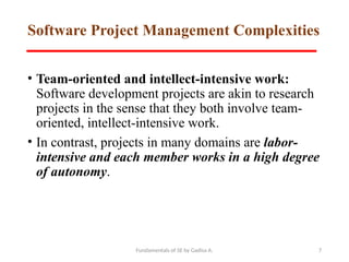 Fundamentals of SE by Gadisa A. 7
Software Project Management Complexities
• Team-oriented and intellect-intensive work:
Software development projects are akin to research
projects in the sense that they both involve team-
oriented, intellect-intensive work.
• In contrast, projects in many domains are labor-
intensive and each member works in a high degree
of autonomy.
 