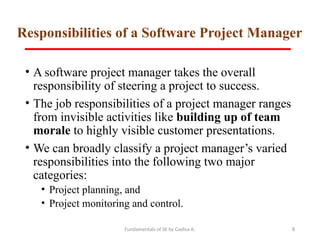 Fundamentals of SE by Gadisa A. 8
Responsibilities of a Software Project Manager
• A software project manager takes the overall
responsibility of steering a project to success.
• The job responsibilities of a project manager ranges
from invisible activities like building up of team
morale to highly visible customer presentations.
• We can broadly classify a project manager’s varied
responsibilities into the following two major
categories:
• Project planning, and
• Project monitoring and control.
 