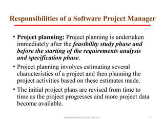 Fundamentals of SE by Gadisa A. 9
Responsibilities of a Software Project Manager
• Project planning: Project planning is undertaken
immediately after the feasibility study phase and
before the starting of the requirements analysis
and specification phase.
• Project planning involves estimating several
characteristics of a project and then planning the
project activities based on these estimates made.
• The initial project plans are revised from time to
time as the project progresses and more project data
become available.
 