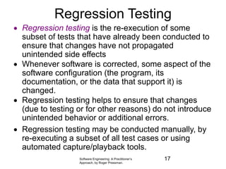 Software Engineering: A Practitioner’s
Approach, by Roger Pressman.
Regression Testing
 Regression testing is the re-execution of some
subset of tests that have already been conducted to
ensure that changes have not propagated
unintended side effects
 Whenever software is corrected, some aspect of the
software configuration (the program, its
documentation, or the data that support it) is
changed.
 Regression testing helps to ensure that changes
(due to testing or for other reasons) do not introduce
unintended behavior or additional errors.
 Regression testing may be conducted manually, by
re-executing a subset of all test cases or using
automated capture/playback tools.
17
 