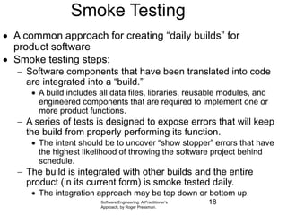 Software Engineering: A Practitioner’s
Approach, by Roger Pressman.
Smoke Testing
 A common approach for creating “daily builds” for
product software
 Smoke testing steps:
 Software components that have been translated into code
are integrated into a “build.”
 A build includes all data files, libraries, reusable modules, and
engineered components that are required to implement one or
more product functions.
 A series of tests is designed to expose errors that will keep
the build from properly performing its function.
 The intent should be to uncover “show stopper” errors that have
the highest likelihood of throwing the software project behind
schedule.
 The build is integrated with other builds and the entire
product (in its current form) is smoke tested daily.
 The integration approach may be top down or bottom up.
18
 