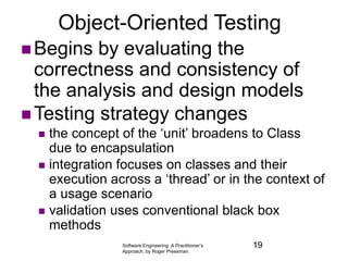 Software Engineering: A Practitioner’s
Approach, by Roger Pressman.
Object-Oriented Testing
 Begins by evaluating the
correctness and consistency of
the analysis and design models
 Testing strategy changes
 the concept of the ‘unit’ broadens to Class
due to encapsulation
 integration focuses on classes and their
execution across a ‘thread’ or in the context of
a usage scenario
 validation uses conventional black box
methods
19
 