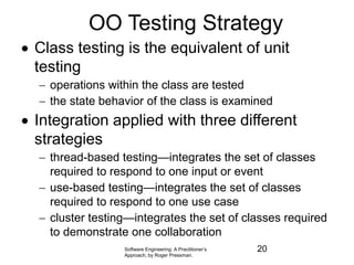 Software Engineering: A Practitioner’s
Approach, by Roger Pressman.
OO Testing Strategy
 Class testing is the equivalent of unit
testing
 operations within the class are tested
 the state behavior of the class is examined
 Integration applied with three different
strategies
 thread-based testing—integrates the set of classes
required to respond to one input or event
 use-based testing—integrates the set of classes
required to respond to one use case
 cluster testing—integrates the set of classes required
to demonstrate one collaboration
20
 