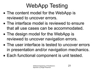 Software Engineering: A Practitioner’s
Approach, by Roger Pressman.
WebApp Testing
 The content model for the WebApp is
reviewed to uncover errors.
 The interface model is reviewed to ensure
that all use cases can be accommodated.
 The design model for the WebApp is
reviewed to uncover navigation errors.
 The user interface is tested to uncover errors
in presentation and/or navigation mechanics.
 Each functional component is unit tested.
21
 
