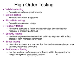 Software Engineering: A Practitioner’s
Approach, by Roger Pressman.
High Order Testing
 Validation testing
 Focus is on software requirements
 System testing
 Focus is on system integration
 Alpha/Beta testing
 Focus is on customer usage
 Recovery testing
 forces the software to fail in a variety of ways and verifies that
recovery is properly performed
 Security testing
 verifies that protection mechanisms built into a system will, in fact,
protect it from improper penetration
 Stress testing
 executes a system in a manner that demands resources in abnormal
quantity, frequency, or volume
 Performance Testing
 test the run-time performance of software within the context of an
integrated system 23
 