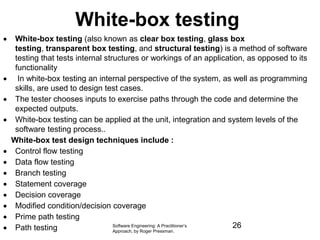 White-box testing
 White-box testing (also known as clear box testing, glass box
testing, transparent box testing, and structural testing) is a method of software
testing that tests internal structures or workings of an application, as opposed to its
functionality
 In white-box testing an internal perspective of the system, as well as programming
skills, are used to design test cases.
 The tester chooses inputs to exercise paths through the code and determine the
expected outputs.
 White-box testing can be applied at the unit, integration and system levels of the
software testing process..
White-box test design techniques include :
 Control flow testing
 Data flow testing
 Branch testing
 Statement coverage
 Decision coverage
 Modified condition/decision coverage
 Prime path testing
 Path testing Software Engineering: A Practitioner’s
Approach, by Roger Pressman.
26
 