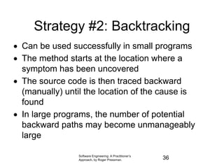 Strategy #2: Backtracking
 Can be used successfully in small programs
 The method starts at the location where a
symptom has been uncovered
 The source code is then traced backward
(manually) until the location of the cause is
found
 In large programs, the number of potential
backward paths may become unmanageably
large
Software Engineering: A Practitioner’s
Approach, by Roger Pressman. 36
 