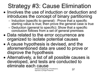 Strategy #3: Cause Elimination
 Involves the use of induction or deduction and
introduces the concept of binary partitioning
 Induction (specific to general) : Prove that a specific
starting value is true; then prove the general case is true
 Deduction (general to specific): Show that a specific
conclusion follows from a set of general premises
 Data related to the error occurrence are
organized to isolate potential causes
 A cause hypothesis is devised, and the
aforementioned data are used to prove or
disprove the hypothesis
 Alternatively, a list of all possible causes is
developed, and tests are conducted to
eliminate each cause
Software Engineering: A Practitioner’s
Approach, by Roger Pressman. 37
 