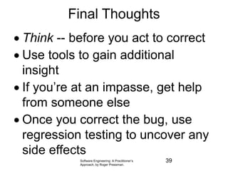 Software Engineering: A Practitioner’s
Approach, by Roger Pressman.
Final Thoughts
 Think -- before you act to correct
 Use tools to gain additional
insight
 If you’re at an impasse, get help
from someone else
 Once you correct the bug, use
regression testing to uncover any
side effects
39
 