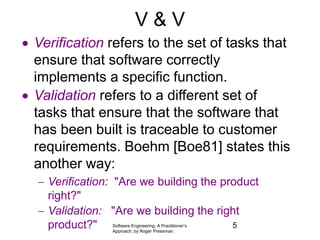 Software Engineering: A Practitioner’s
Approach, by Roger Pressman.
V & V
 Verification refers to the set of tasks that
ensure that software correctly
implements a specific function.
 Validation refers to a different set of
tasks that ensure that the software that
has been built is traceable to customer
requirements. Boehm [Boe81] states this
another way:
 Verification: "Are we building the product
right?"
 Validation: "Are we building the right
product?" 5
 