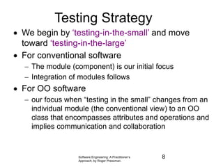 Software Engineering: A Practitioner’s
Approach, by Roger Pressman.
Testing Strategy
 We begin by ‘testing-in-the-small’ and move
toward ‘testing-in-the-large’
 For conventional software
 The module (component) is our initial focus
 Integration of modules follows
 For OO software
 our focus when “testing in the small” changes from an
individual module (the conventional view) to an OO
class that encompasses attributes and operations and
implies communication and collaboration
8
 