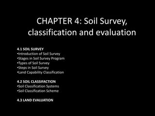 CHAPTER 4: Soil Survey,
classification and evaluation
4.1 SOIL SURVEY
•Introduction of Soil Survey
•Stages in Soil Survey Program
•Types of Soil Survey
•Steps in Soil Survey
•Land Capability Classification
4.2 SOIL CLASSIFACTION
•Soil Classification Systems
•Soil Classification Scheme
4.3 LAND EVALUATION
 