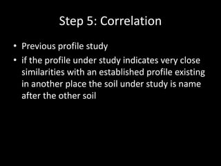 Step 5: Correlation
• Previous profile study
• if the profile under study indicates very close
similarities with an established profile existing
in another place the soil under study is name
after the other soil
 