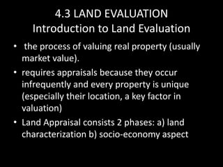 4.3 LAND EVALUATION
Introduction to Land Evaluation
• the process of valuing real property (usually
market value).
• requires appraisals because they occur
infrequently and every property is unique
(especially their location, a key factor in
valuation)
• Land Appraisal consists 2 phases: a) land
characterization b) socio-economy aspect
 