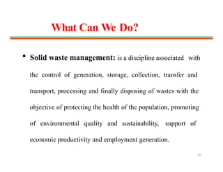  Solid waste management: is a discipline associated with
the control of generation, storage, collection, transfer and
transport, processing and finally disposing of wastes with the
objective of protecting the health of the population, promoting
of environmental quality and sustainability, support of
economic productivity and employment generation.
13
What Can We Do?
 