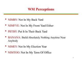 WM Perceptions
 NIMBY: Not In My Back Yard
 NIMFYE: Not In My Front Yard Either
 PIITBY: Put It In Their Back Yard
 BANANA: Build Absolutely Nothing Anytime Near
Anybody
 NIMEY: Not In My Election Year
 NIMTOO: Not In My Term Of Office
18
 
