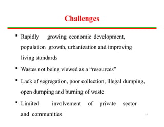 Challenges
 Rapidly growing economic development,
population growth, urbanization and improving
living standards
 Wastes not being viewed as a “resources”
 Lack of segregation, poor collection, illegal dumping,
open dumping and burning of waste
 Limited involvement of private sector
and communities 19
 