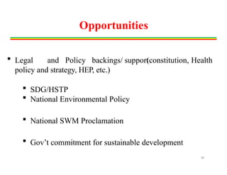 Opportunities
(constitution, Health
 Legal and Policy backings/ support
policy and strategy, HEP, etc.)
 SDG/HSTP
 National Environmental Policy
 National SWM Proclamation
 Gov’t commitment for sustainable development
30
 