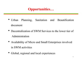 Opportunities…
 Urban Planning, Sanitation and Beautification
document
 Decentralization of SWM Services to the lower tier of
Administration
 Availability of Micro and Small Enterprises involved
in SWM activities
 Global, regional and local experiences
31
 