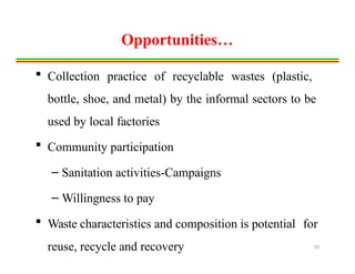 Opportunities…
 Collection practice of recyclable wastes (plastic,
bottle, shoe, and metal) by the informal sectors to be
used by local factories
 Community participation
– Sanitation activities-Campaigns
– Willingness to pay
 Waste characteristics and composition is potential for
reuse, recycle and recovery 32
 