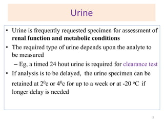 Urine
• Urine is frequently requested specimen for assessment of
renal function and metabolic conditions
• The required type of urine depends upon the analyte to
be measured
– Eg, a timed 24 hout urine is required for clearance test
• If analysis is to be delayed, the urine specimen can be
retained at 20c or 40c for up to a week or at -20 oC if
longer delay is needed
11
 
