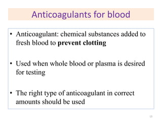 Anticoagulants for blood
• Anticoagulant: chemical substances added to
fresh blood to prevent clotting
• Used when whole blood or plasma is desired
for testing
• The right type of anticoagulant in correct
amounts should be used
13
 