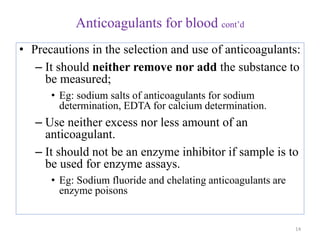 Anticoagulants for blood cont’d
• Precautions in the selection and use of anticoagulants:
– It should neither remove nor add the substance to
be measured;
• Eg: sodium salts of anticoagulants for sodium
determination, EDTA for calcium determination.
– Use neither excess nor less amount of an
anticoagulant.
– It should not be an enzyme inhibitor if sample is to
be used for enzyme assays.
• Eg: Sodium fluoride and chelating anticoagulants are
enzyme poisons
14
 