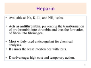 Heparin
• Available as Na, K, Li, and NH4
+ salts.
• Acts as antithrombin, preventing the transformation
of prothrombin into thrombin and thus the formation
of fibrin into fibrinogen.
• Most widely used anticoagulant for chemical
analyses.
• It causes the least interference with tests.
• Disadvantage: high cost and temporary action.
16
 