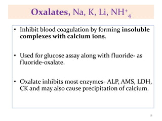 Oxalates, Na, K, Li, NH+
4
• Inhibit blood coagulation by forming insoluble
complexes with calcium ions.
• Used for glucose assay along with fluoride- as
fluoride-oxalate.
• Oxalate inhibits most enzymes- ALP, AMS, LDH,
CK and may also cause precipitation of calcium.
18
 