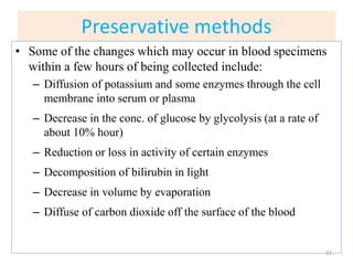 Preservative methods
• Some of the changes which may occur in blood specimens
within a few hours of being collected include:
– Diffusion of potassium and some enzymes through the cell
membrane into serum or plasma
– Decrease in the conc. of glucose by glycolysis (at a rate of
about 10% hour)
– Reduction or loss in activity of certain enzymes
– Decomposition of bilirubin in light
– Decrease in volume by evaporation
– Diffuse of carbon dioxide off the surface of the blood
22
 