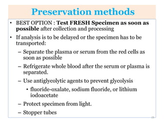 Preservation methods
• BEST OPTION : Test FRESH Specimen as soon as
possible after collection and processing
• If analysis is to be delayed or the specimen has to be
transported:
– Separate the plasma or serum from the red cells as
soon as possible
– Refrigerate whole blood after the serum or plasma is
separated.
– Use antiglycolytic agents to prevent glycolysis
• fluoride-oxalate, sodium fluoride, or lithium
iodoacetate
– Protect specimen from light.
– Stopper tubes
23
 