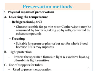 Preservation methods
• Physical means of preservation
A. Lowering the temperature
– Refrigeration(4-80C)
• Glucose is stable for 30 min at 200C otherwise it may be
consumed by bacteria, taking up by cells, converted to
others compounds
– Freezing
• Suitable for serum or plasma but not for whole blood
because RBCs may ruptures
B. Light protection
– Protect the specimen from sun light & excessive heat e.g.
bilurubin is light sensitive
C. Use of stoppers for tubes
– Used to prevent evaporation
24
 