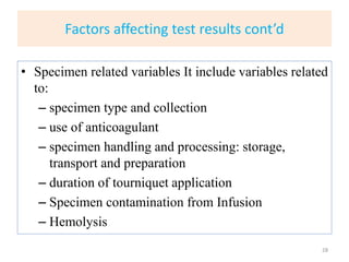 Factors affecting test results cont’d
• Specimen related variables It include variables related
to:
– specimen type and collection
– use of anticoagulant
– specimen handling and processing: storage,
transport and preparation
– duration of tourniquet application
– Specimen contamination from Infusion
– Hemolysis
28
 