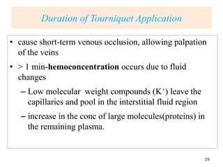 Duration of Tourniquet Application
• cause short-term venous occlusion, allowing palpation
of the veins
• > 1 min-hemoconcentration occurs due to fluid
changes
– Low molecular weight compounds (K+) leave the
capillaries and pool in the interstitial fluid region
– increase in the conc of large molecules(proteins) in
the remaining plasma.
29
 