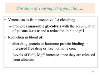 Duration of…
• Venous stasis from excessive fist clenching
– promotes anaerobic glycolysis with the accumulation
of plasma lactate and a reduction in blood pH
• Reduction in blood pH
– alter drug-protein or hormone-protein binding→
increased free drug or free hormone conc
– Levels of Ca2+, Mg2+ increase since they are released
from albumin
30
Duration of Tourniquet Application…
 