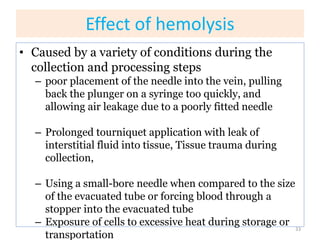 Effect of hemolysis
• Caused by a variety of conditions during the
collection and processing steps
– poor placement of the needle into the vein, pulling
back the plunger on a syringe too quickly, and
allowing air leakage due to a poorly fitted needle
– Prolonged tourniquet application with leak of
interstitial fluid into tissue, Tissue trauma during
collection,
– Using a small-bore needle when compared to the size
of the evacuated tube or forcing blood through a
stopper into the evacuated tube
– Exposure of cells to excessive heat during storage or
transportation
33
 