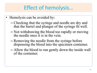 Effect of hemolysis…
• Hemolysis can be avoided by:
– Checking that the syringe and needle are dry and
that the barrel and plunger of the syringe fit well.
– Not withdrawing the blood too rapidly or moving
the needle once it is in the vein.
– Removing the needle from the syringe before
dispensing the blood into the specimen container.
– Allow the blood to run gently down the inside wall
of the container.
34
 