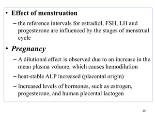 • Effect of menstruation
– the reference intervals for estradiol, FSH, LH and
progesterone are influenced by the stages of menstrual
cycle
• Pregnancy
– A dilutional effect is observed due to an increase in the
mean plasma volume, which causes hemodilution
– heat-stable ALP increased (placental origin)
– Increased levels of hormones, such as estrogen,
progesterone, and human placental lactogen
35
 